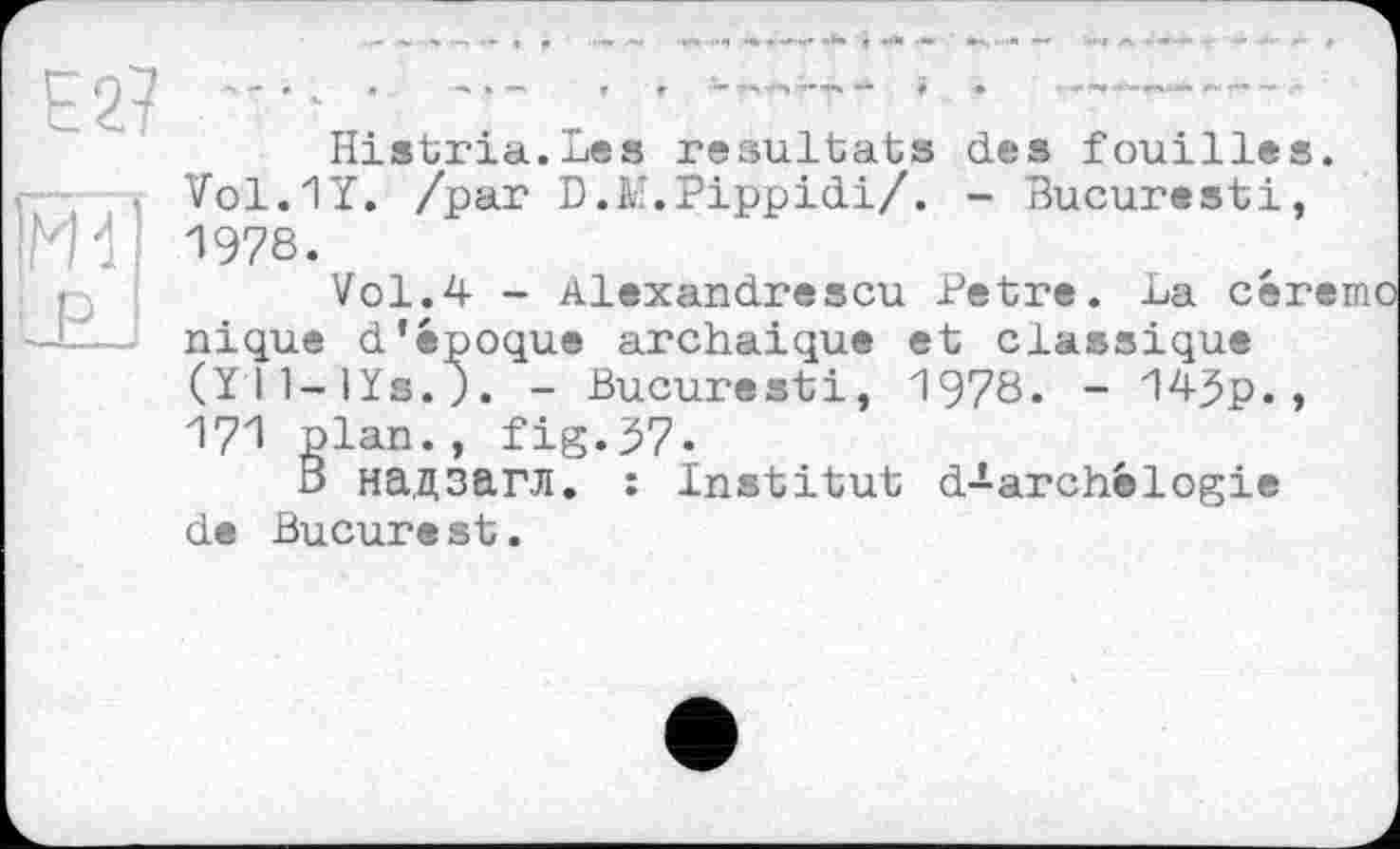 ﻿Histria.Les résultats des fouilles. Vol.1T. /par D.K'.Pippidi/. - Bucuresti, 1978.
Vol.4 - Alexandrescu Petre. La céremo nique d'époque archaïque et classique (Y I l-lïs.). - Bucuresti, 1978. - 14Jp., 171 plan., fig.57.
В надзагл. : Institut d^-archélogie de Bucure st.